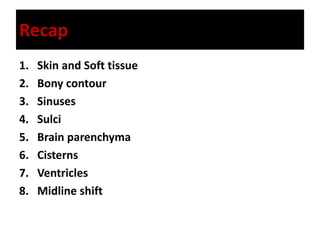 Recap
1. Skin and Soft tissue
2. Bony contour
3. Sinuses
4. Sulci
5. Brain parenchyma
6. Cisterns
7. Ventricles
8. Midline shift
 