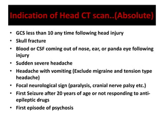 Indication of Head CT scan..(Absolute)
• GCS less than 10 any time following head injury
• Skull fracture
• Blood or CSF coming out of nose, ear, or panda eye following
injury
• Sudden severe headache
• Headache with vomiting (Exclude migraine and tension type
headache)
• Focal neurological sign (paralysis, cranial nerve palsy etc.)
• First Seizure after 20 years of age or not responding to anti-
epileptic drugs
• First episode of psychosis
 