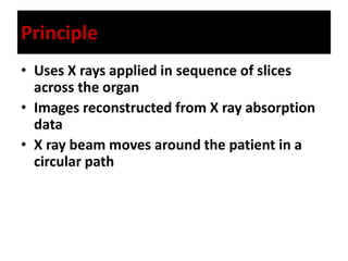 Principle
• Uses X rays applied in sequence of slices
across the organ
• Images reconstructed from X ray absorption
data
• X ray beam moves around the patient in a
circular path
 