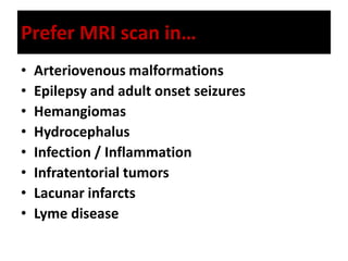 Prefer MRI scan in…
• Arteriovenous malformations
• Epilepsy and adult onset seizures
• Hemangiomas
• Hydrocephalus
• Infection / Inflammation
• Infratentorial tumors
• Lacunar infarcts
• Lyme disease
 
