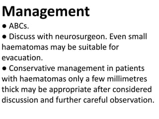 Management
● ABCs.
● Discuss with neurosurgeon. Even small
haematomas may be suitable for
evacuation.
● Conservative management in patients
with haematomas only a few millimetres
thick may be appropriate after considered
discussion and further careful observation.
 
