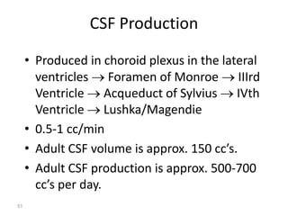 CSF Production
• Produced in choroid plexus in the lateral
ventricles  Foramen of Monroe  IIIrd
Ventricle  Acqueduct of Sylvius  IVth
Ventricle  Lushka/Magendie
• 0.5-1 cc/min
• Adult CSF volume is approx. 150 cc’s.
• Adult CSF production is approx. 500-700
cc’s per day.
51
 