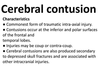 Cerebral contusion
Characteristics
● Commonest form of traumatic intra-axial injury.
● Contusions occur at the inferior and polar surfaces
of the frontal and
temporal lobes.
● Injuries may be coup or contra-coup.
● Cerebral contusions are also produced secondary
to depressed skull fractures and are associated with
other intracranial injuries.
 