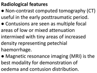 Radiological features
● Non-contrast computed tomography (CT)
useful in the early posttraumatic period.
● Contusions are seen as multiple focal
areas of low or mixed attenuation
intermixed with tiny areas of increased
density representing petechial
haemorrhage.
● Magnetic resonance imaging (MRI) is the
best modality for demonstration of
oedema and contusion distribution.
 