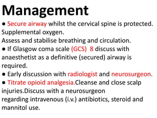 Management
● Secure airway whilst the cervical spine is protected.
Supplemental oxygen.
Assess and stabilise breathing and circulation.
● If Glasgow coma scale (GCS) 8 discuss with
anaesthetist as a definitive (secured) airway is
required.
● Early discussion with radiologist and neurosurgeon.
● Titrate opioid analgesia.Cleanse and close scalp
injuries.Discuss with a neurosurgeon
regarding intravenous (i.v.) antibiotics, steroid and
mannitol use.
 