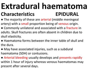 Extradural haematoma
Characteristics EPIDURAL
● The majority of these are arterial (middle meningeal
artery) with a small proportion being of venous origin.
● Commonly unilateral and associated with a fracture in
adults. Skull fractures are often absent in children due to
skull elasticity.
● Haematoma forms between the inner table of skull and
the dura.
● May have associated injuries, such as a subdural
haematoma (SDH) or contusions.
● Arterial bleeding usually develops and presents rapidly
within 1 hour of injury whereas venous haematomas may
present after several days.
 