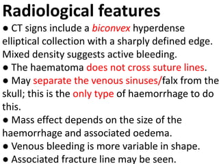 Radiological features
● CT signs include a biconvex hyperdense
elliptical collection with a sharply defined edge.
Mixed density suggests active bleeding.
● The haematoma does not cross suture lines.
● May separate the venous sinuses/falx from the
skull; this is the only type of haemorrhage to do
this.
● Mass effect depends on the size of the
haemorrhage and associated oedema.
● Venous bleeding is more variable in shape.
● Associated fracture line may be seen.
 