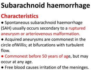 Subarachnoid haemorrhage
Characteristics
● Spontaneous subarachnoid haemorrhage
(SAH) usually occurs secondary to a ruptured
aneurysm or arteriovenous malformation.
● Acquired aneurysms are commonest in the
circle ofWillis; at bifurcations with turbulent
flow.
● Commonest before 50 years of age, but may
occur at any age.
● Free blood causes irritation of the meninges.
 