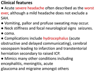 Clinical features
● Acute severe headache often described as the worst
ever, although a mild headache does not exclude a
SAH.
● Vomiting, pallor and profuse sweating may occur.
● Neck stiffness and focal neurological signs seizures.
● coma.
● Complications include hydrocephalus (acute
obstructive and delayed communicating), cerebral
vasospasm leading to infarction and transtentorial
herniation secondary to raised ICP.
● Mimics many other conditions including
encephalitis, meningitis, acute
glaucoma and migraine amongst others
 