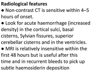 Radiological features
● Non-contrast CT is sensitive within 4–5
hours of onset.
● Look for acute haemorrhage (increased
density) in the cortical sulci, basal
cisterns, Sylvian fissures, superior
cerebellar cisterns and in the ventricles.
● MRI is relatively insensitive within the
first 48 hours but is useful after this
time and in recurrent bleeds to pick up
subtle haemosiderin deposition
 