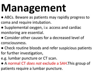 Management
● ABCs. Beware as patients may rapidly progress to
coma and require intubation.
● Supplemental oxygen, i.v. access and cardiac
monitoring are essential.
● Consider other causes for a decreased level of
consciousness.
● Check routine bloods and refer suspicious patients
for further investigation,
e.g. lumbar puncture or CT scan.
● A normal CT does not exclude a SAH.This group of
patients require a lumbar puncture.
 