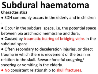 Subdural haematoma
Characteristics
● SDH commonly occurs in the elderly and in children
.
● Occur in the subdural space, i.e. the potential space
between pia arachnoid membrane and dura.
● Caused by traumatic tearing of bridging veins in the
subdural space.
● Often secondary to deceleration injuries, or direct
trauma in which there is movement of the brain in
relation to the skull. Beware forceful coughing/
sneezing or vomiting in the elderly.
● No consistent relationship to skull fractures.
 