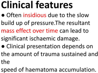 Clinical features
● Often insidious due to the slow
build up of pressure.The resultant
mass effect over time can lead to
significant ischaemic damage.
● Clinical presentation depends on
the amount of trauma sustained and
the
speed of haematoma accumulation.
 