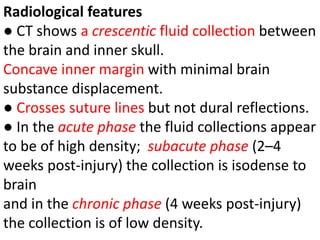 Radiological features
● CT shows a crescentic fluid collection between
the brain and inner skull.
Concave inner margin with minimal brain
substance displacement.
● Crosses suture lines but not dural reflections.
● In the acute phase the fluid collections appear
to be of high density; subacute phase (2–4
weeks post-injury) the collection is isodense to
brain
and in the chronic phase (4 weeks post-injury)
the collection is of low density.
 
