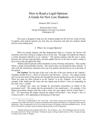 How to Read a Legal Opinion:
                          A Guide for New Law Students
                                           (Summer 2007 Version * )

                                        Professor Orin S. Kerr
                                George Washington University Law School
                                           Washington, DC


        This essay is designed to help new law students prepare for the first few weeks of class.
It explains what judicial opinions are, how they are structured, and what law students should
look for when reading them.

                                    I. What’s In A Legal Opinion?

        When two people disagree and that disagreement leads to a lawsuit, the lawsuit will
sometimes end with a ruling by a judge in favor of one side. The judge will explain the ruling in
a written document referred to as an “opinion.” The opinion explains what the case is about,
discusses the relevant legal principles, and then applies the law to the facts to reach a ruling in
favor of one side and against the other.
         Modern judicial opinions reflect hundreds of years of history and practice. They usually
follow a simple and predictable formula. This section takes you through the basic formula. It
starts with the introductory materials at the top of an opinion and then moves on to the body of
the opinion.
        The Caption: The first part of the case is the title of the case, known as the “caption.”
Examples include Brown v. Board of Education and Miranda v. Arizona. The caption usually
tells you the last names of the person who brought the lawsuit and the person who is being sued.
These two sides are often referred to as the “parties” or as the “litigants” in the case. For
example, if Ms. Smith sues Mr. Jones, the case caption may be Smith v. Jones (or, depending on
the court, Jones v. Smith).
        In criminal law, cases are brought by government prosecutors on behalf of the
government itself. This means that the government is the named party. For example, if the
federal government charges John Doe with a crime, the case caption will be United States v.
Doe. If a state brings the charges instead, the caption will be State v. Doe, People v. Doe, or
Commonwealth v. Doe, depending on the practices of that state. 1

         *
           This essay is forthcoming in The Green Bag. The current version can be freely distributed for non-
commercial uses under the Creative Commons Attribution-NonCommercial-NoDerivs 3.0 Unported license until its
publication. Upon its publication in The Green Bag, the license will transfer to the final published version. For the
terms of the license, visit http://creativecommons.org/licenses/by-nc-nd/3.0/legalcode.
         1
          English criminal cases normally will be Rex v. Doe or Regina v. Doe. Rex and Regina aren’t the victims:
the words are Latin for “King” and “Queen.” During the reign of a King, English courts use “Rex”; during the reign
of a Queen, they switch to “Regina.”
 