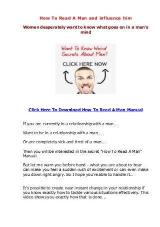 How To Read A Man and influence him
Women desperately want to know what goes on in a man's
mind
Click Here To Download How To Read A Man Manual
If you are currently in a relationship with a man...
Want to be in a relationship with a man...
Or are completely sick and tired of a man...
Then you will be interested in the secret "How To Read A Man"
Manual.
But let me warn you before hand - what you are about to hear
can make you feel a sudden rush of excitement or can even make
you down right angry. So I hope you're able to handle it…
It's possible to create near instant change in your relationship if
you know exactly how to tackle various situations effectively. This
video shows you exactly how that is done...
 