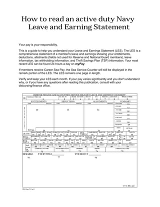 How to read an active duty Navy
   Leave and Earning Statement


Your pay is your responsibility.

This is a guide to help you understand your Leave and Earnings Statement (LES). The LES is a
comprehensive statement of a member's leave and earnings showing your entitlements,
deductions, allotments (fields not used for Reserve and National Guard members), leave
information, tax withholding information, and Thrift Savings Plan (TSP) information. Your most
recent LES can be found 24 hours a day on myPay.

If members receive Career Sea Pay, the Sea Service Counter will still be displayed in the
remark portion of the LES. The LES remains one page in length.

Verify and keep your LES each month. If your pay varies significantly and you don't understand
why, or if you have any questions after reading this publication, consult with your
disbursing/finance office.
 