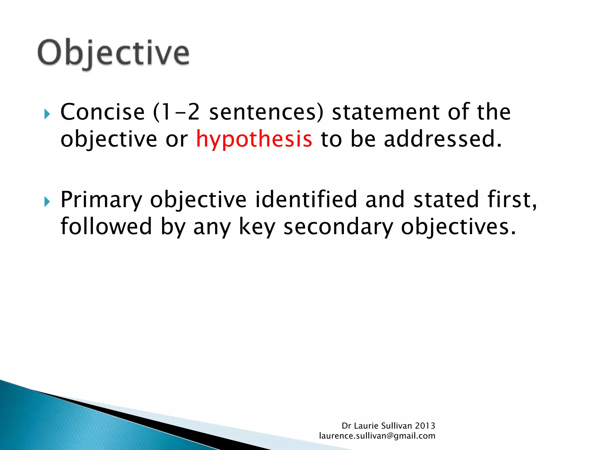  Concise (1-2 sentences) statement of the
objective or hypothesis to be addressed.
 Primary objective identified and stated first,
followed by any key secondary objectives.
Dr Laurie Sullivan 2013
laurence.sullivan@gmail.com
 