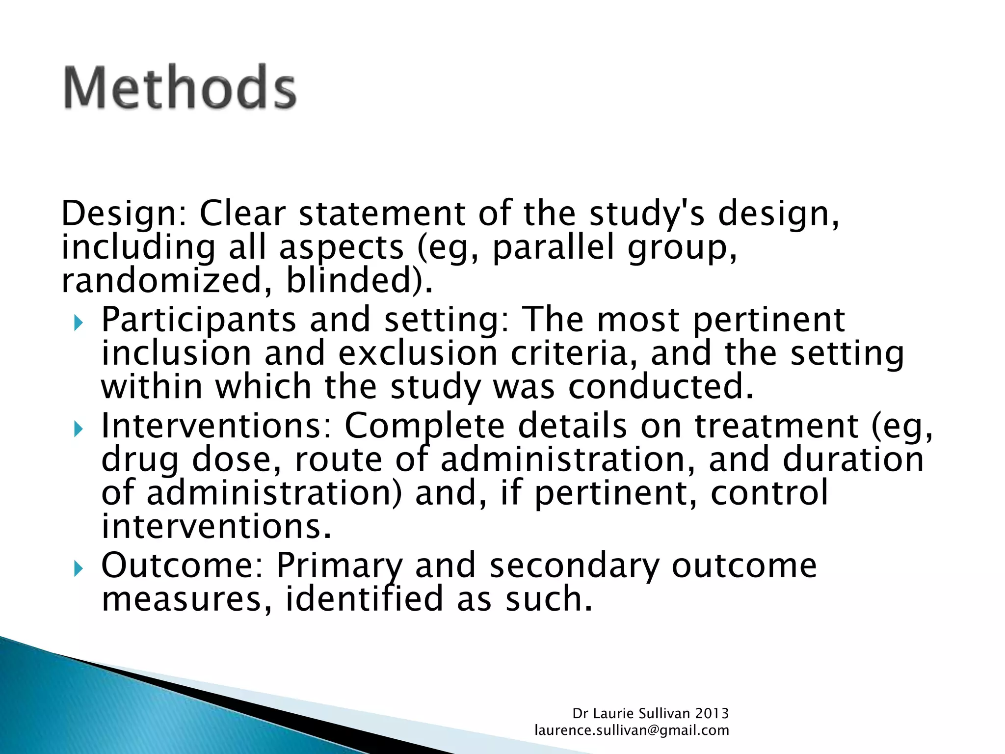Design: Clear statement of the study's design,
including all aspects (eg, parallel group,
randomized, blinded).
 Participants and setting: The most pertinent
inclusion and exclusion criteria, and the setting
within which the study was conducted.
 Interventions: Complete details on treatment (eg,
drug dose, route of administration, and duration
of administration) and, if pertinent, control
interventions.
 Outcome: Primary and secondary outcome
measures, identified as such.
Dr Laurie Sullivan 2013
laurence.sullivan@gmail.com
 