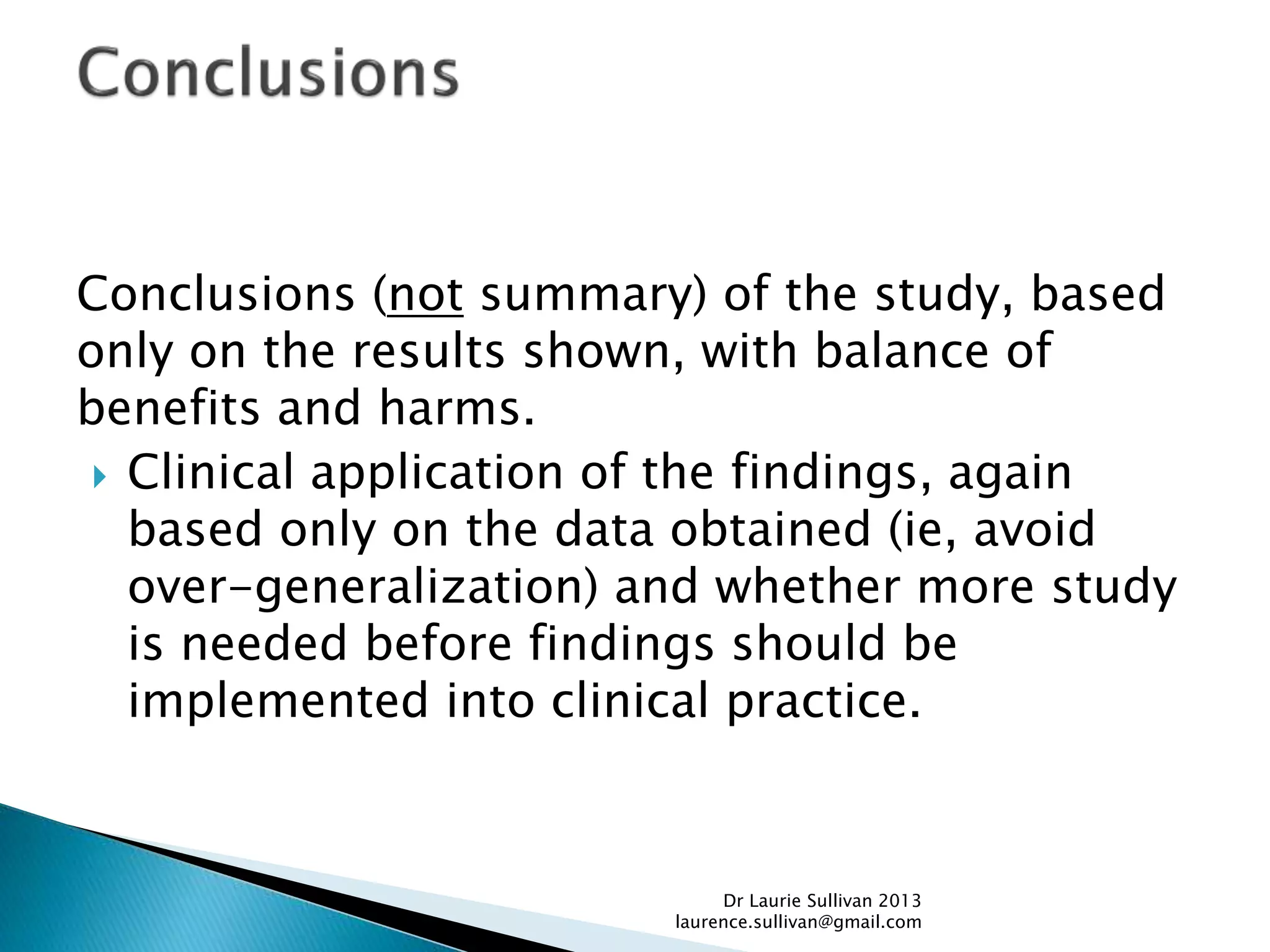 Conclusions (not summary) of the study, based
only on the results shown, with balance of
benefits and harms.
 Clinical application of the findings, again
based only on the data obtained (ie, avoid
over-generalization) and whether more study
is needed before findings should be
implemented into clinical practice.
Dr Laurie Sullivan 2013
laurence.sullivan@gmail.com
 