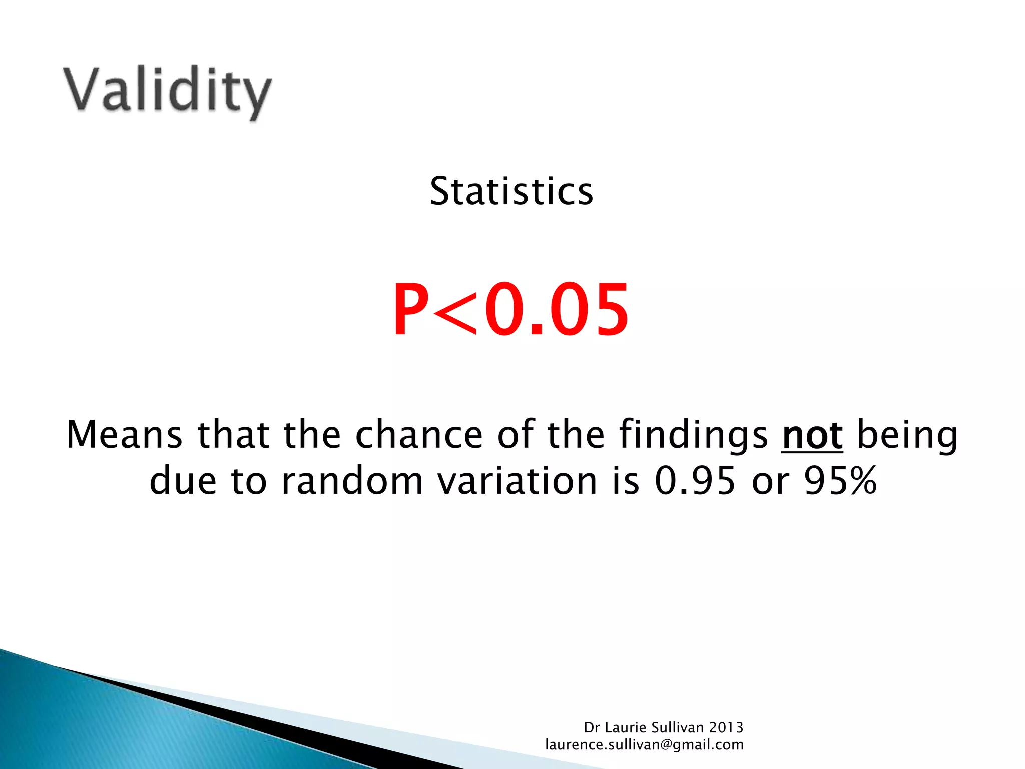 Statistics
P<0.05
Means that the chance of the findings not being
due to random variation is 0.95 or 95%
Dr Laurie Sullivan 2013
laurence.sullivan@gmail.com
 