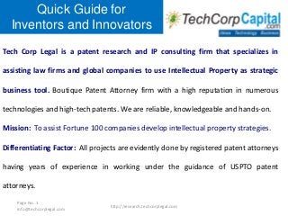 Quick Guide for
Inventors and Innovators
Tech Corp Legal is a patent research and IP consulting firm that specializes in
assisting law firms and global companies to use Intellectual Property as strategic
business tool. Boutique Patent Attorney firm with a high reputation in numerous
technologies and high-tech patents. We are reliable, knowledgeable and hands-on.
Mission: To assist Fortune 100 companies develop intellectual property strategies.
Differentiating Factor: All projects are evidently done by registered patent attorneys
having years of experience in working under the guidance of USPTO patent
attorneys.
Page No. 1
info@techcorplegal.com

http://research.techcorplegal.com

 