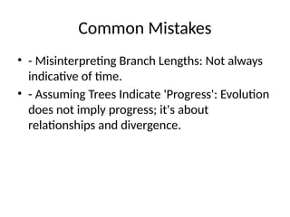 Common Mistakes
• - Misinterpreting Branch Lengths: Not always
indicative of time.
• - Assuming Trees Indicate 'Progress': Evolution
does not imply progress; it's about
relationships and divergence.
 
