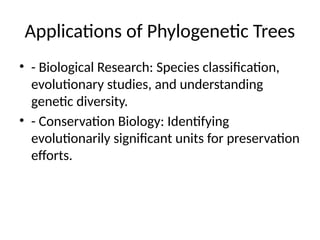 Applications of Phylogenetic Trees
• - Biological Research: Species classification,
evolutionary studies, and understanding
genetic diversity.
• - Conservation Biology: Identifying
evolutionarily significant units for preservation
efforts.
 