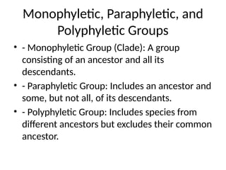 Monophyletic, Paraphyletic, and
Polyphyletic Groups
• - Monophyletic Group (Clade): A group
consisting of an ancestor and all its
descendants.
• - Paraphyletic Group: Includes an ancestor and
some, but not all, of its descendants.
• - Polyphyletic Group: Includes species from
different ancestors but excludes their common
ancestor.
 
