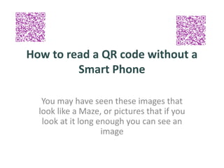 How to read a QR code without a
Smart Phone
You may have seen these images that
look like a Maze, or pictures that if you
look at it long enough you can see an
image
 