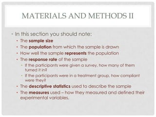 MATERIALS AND METHODS II
• In this section you should note:
•
•
•
•

The sample size
The population from which the sample is drawn
How well the sample represents the population
The response rate of the sample
• If the participants were given a survey, how many of them
turned it in?
• If the participants were in a treatment group, how compliant
were they?

• The descriptive statistics used to describe the sample
• The measures used – how they measured and defined their
experimental variables.

 