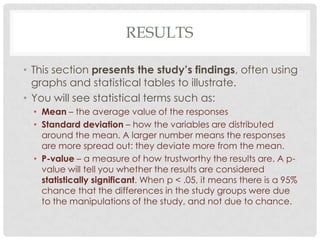 RESULTS
• This section presents the study’s findings, often using
graphs and statistical tables to illustrate.
• You will see statistical terms such as:
• Mean – the average value of the responses
• Standard deviation – how the variables are distributed
around the mean. A larger number means the responses
are more spread out: they deviate more from the mean.
• P-value – a measure of how trustworthy the results are. A pvalue will tell you whether the results are considered
statistically significant. When p < .05, it means there is a 95%
chance that the differences in the study groups were due
to the manipulations of the study, and not due to chance.

 