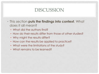 DISCUSSION
• This section puts the findings into context. What
does it all mean?
•
•
•
•
•
•

What did the authors find?
How do their results differ from those of other studies?
Why might the results differ?
How can the results be applied to practice?
What were the limitations of the study?
What remains to be learned?

 