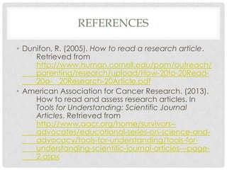 REFERENCES
• Dunifon, R. (2005). How to read a research article.
Retrieved from
http://www.human.cornell.edu/pam/outreach/
parenting/research/upload/How-20to-20Read20a- 20Research-20Article.pdf
• American Association for Cancer Research. (2013).
How to read and assess research articles. In
Tools for Understanding: Scientific Journal
Articles. Retrieved from
http://www.aacr.org/home/survivors-advocates/educational-series-on-science-andadvocacy/tools-for-understanding/tools-forunderstanding-scientific-journal-articles---page2.aspx

 