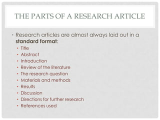 THE PARTS OF A RESEARCH ARTICLE
• Research articles are almost always laid out in a
standard format:
•
•
•
•
•
•
•
•
•
•

Title
Abstract
Introduction
Review of the literature
The research question
Materials and methods
Results
Discussion
Directions for further research
References used

 