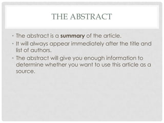 THE ABSTRACT
• The abstract is a summary of the article.
• It will always appear immediately after the title and
list of authors.
• The abstract will give you enough information to
determine whether you want to use this article as a
source.

 
