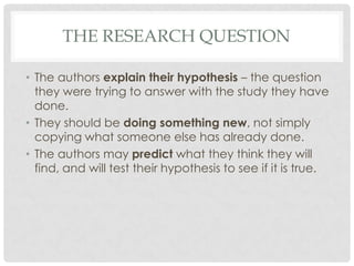 THE RESEARCH QUESTION
• The authors explain their hypothesis – the question
they were trying to answer with the study they have
done.
• They should be doing something new, not simply
copying what someone else has already done.
• The authors may predict what they think they will
find, and will test their hypothesis to see if it is true.

 