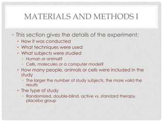 MATERIALS AND METHODS I
• This section gives the details of the experiment:
• How it was conducted
• What techniques were used
• What subjects were studied
• Human or animal?
• Cells, molecules or a computer model?

• How many people, animals or cells were included in the
study
• The larger the number of study subjects, the more valid the
results

• The type of study
• Randomized, double-blind, active vs. standard therapy,
placebo group

 