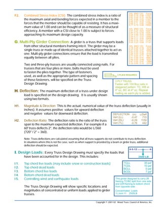 F2. Combined Stress Index (CSI): The combined stress index is a ratio of
the maximum axial and bending forces expected in a member to the
forces that the member should be capable of resisting. It has a maxi-
mum value of 1.00 and can be thought of as a measure of structural
efficiency. A member with a CSI close to 1.00 is subject to forces
approaching its maximum design capacity.
GGGGG. Multi-Ply Girder Connection: A girder is a truss that supports loads
from other structural members framing into it. The girder may be a
single truss or made up of identical trusses attached together to act as
one. Multi-ply girder connections ensure that the load is transmitted
equally between all plies.
Two and three-ply trusses are usually connected using nails. For
trusses that are four plies or more, bolts must be used
to fasten the plies together. The type of fasteners
used, as well as the appropriate pattern and spacing
of those fasteners, will be specified on the Truss
Design Drawing.
HHHHH. Deflection: The maximum deflection of a truss under design
load is specified on the design drawing. It is usually shown
using two formats.
H1. Magnitude & Direction: This is the actual, numerical value of the truss deflection (usually in
inches). It assumes positive values for upward deflection
and negative values for downward deflection.
H2. Deflection Ratio: The deflection ratio is the ratio of the truss
span to the maximum expected deflection. For example if a
60' truss deflects 2", the deflection ratio would be L/360
(720" / 2" = 360).
Note: Truss deflections are calculated assuming that all truss supports do not contribute to truss deflection.
In situations where this is not the case, such as when support is provided by a beam or girder truss, additional
deflection should be expected.
IIIII. Design Loads: Every Truss Design Drawing must specify the loads that
have been accounted for in the design. This includes:
I 1. Top chord live loads (may include snow or construction loads)
I 2. Top chord dead loads
I 3. Bottom chord live loads
I 4. Bottom chord dead loads
I 5. Controlling wind and earthquake loads
The Truss Design Drawing will show specific locations and
magnitudes of concentrated or uniform loads applied to girder
trusses.
Copyright © 2001-02 Wood Truss Council of America, Inc.
CCCCC. Lumber: Each drawing specifies the properties of every wood member
of the truss. The following information will be shown:
C1. Nominal Cross Section Dimensions
C2. Lumber Species
C3. Lumber Grade
DDDDD. Plating Information: Metal plate connected wood trusses are
generally designed using proprietary software provided by the
manufacturer of the connector plates. As a result, the plate
design specified on truss design drawings is only valid for plates
supplied by a particular plate manufacturer.
For example, it is not acceptable to substitute one brand of plate
for another brand of plate unless the substitution is
approved by the engineer responsible for the
truss design.
Most Truss Design Drawings will specify:
D1. Plate Manufacturer
D2. Size of plate for each joint
D3. Gauge of plates (corresponds to thickness)
D4. Dimensioned locations of plates
EEEEE. Permanent Truss Member Bracing:
Individual truss members are often
subjected to compression forces. To prevent
these members from buckling, permanent truss
member bracing is sometimes required.
Continuous lateral bracing and T-bracing are
common bracing techniques.
Required permanent truss member bracing
location(s) and/or spacing, will be specified
on the design drawing.
FFFFF. Truss Member Forces: Truss Design Drawings will specify the maximum axial force
expected in each truss member. This information is required for the building designer to
specify the details of the permanent continuous lateral bracing. The maximum axial force
is usually expressed in two formats:
F1. Magnitude & Direction: This is the actual, numerical value of the truss member axial force
(usually in pounds). It assumes positive values for members in tension and negative
values for members in compression.
Note: Dimensioned
plate locations are
sometimes omitted
when a plate is
to be positioned
symmetrically about
a joint interface.
Copyright © 2001-02 Wood Truss Council of America, Inc.
See WTCA’s TTB Web Member Permanent Bracing
and TTB T-Bracing, for more detailed information.
 