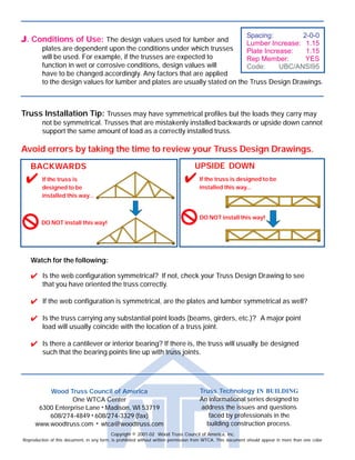How to Read a Truss Design Drawing
Copyright © 2001-02 Wood Truss Council of America, Inc. TTBTD-020614
Before trusses are assembled in the manufacturer's plant, they are built conceptually on paper. These
conceptual trusses become Truss Design Drawings. Although the primary use of Truss Design Drawings
is to aid in the manufacture of trusses, they are a valuable resource for anyone building with or inspecting
trusses. The purpose of this brochure is to highlight the important information that can be found on a
typical Truss Design Drawing. The drawing shown below has color coded areas that are referenced and
described in detail inside this document.
Truss Technology
IN BUILDING
AAAAA. Geometry: A Truss
Design Drawing
usually contains the
following geometrical
information about the
truss that it represents:
A1. Span
A2. Heel Height
A3. Overhang Length
A4. Truss Spacing
A5. Pitch
A6. Overall Height
A7. Joint Locations
BBBBB. Bearings: Details of
the truss bearings
are specified on the
Truss Design Drawing:
B1. Bearing Locations
B2. Required Bearing
Widths
B3. Mechanical Connection
Details (i.e. hangers)
B4. Magnitude & Direction
of Support Reactions
Wood Truss Council of America
One WTCA Center
6300 Enterprise Lane • Madison, WI 53719
608/274-4849 • 608/274-3329 (fax)
www.woodtruss.com • wtca@woodtruss.com
Copyright © 2001-02 Wood Truss Council of America, Inc.
Reproduction of this document, in any form, is prohibited without written permission from WTCA. This document should appear in more than one color.
Truss Technology IN BUILDING
An informational series designed to
address the issues and questions
faced by professionals in the
building construction process.
JJJJJ. Conditions of Use: The design values used for lumber and
plates are dependent upon the conditions under which trusses
will be used. For example, if the trusses are expected to
function in wet or corrosive conditions, design values will
have to be changed accordingly. Any factors that are applied
to the design values for lumber and plates are usually stated on the Truss Design Drawings.
Truss Installation Tip: Trusses may have symmetrical profiles but the loads they carry may
not be symmetrical. Trusses that are mistakenly installed backwards or upside down cannot
support the same amount of load as a correctly installed truss.
Avoid errors by taking the time to review your Truss Design Drawings.
Watch for the following:
Is the web configuration symmetrical? If not, check your Truss Design Drawing to see
that you have oriented the truss correctly.
If the web configuration is symmetrical, are the plates and lumber symmetrical as well?
Is the truss carrying any substantial point loads (beams, girders, etc.)? A major point
load will usually coincide with the location of a truss joint.
Is there a cantilever or interior bearing? If there is, the truss will usually be designed
such that the bearing points line up with truss joints.
+ Symbol indicates that this information can be found in more than one area of this document.
BACKWARDS
If the truss is
designed to be
installed this way...
DO NOT install this way!
UPSIDE DOWN
If the truss is designed to be
installed this way...
DO NOT install this way!
+A
+EEEEE
HHHHH
+IIIII
JJJJJ
+A
+GGGGG
+DDDDD
BBBBB
+IIIII
+DDDDD
+EEEEE
+FFFFF CCCCC
+IIIII
+GGGGG
 
