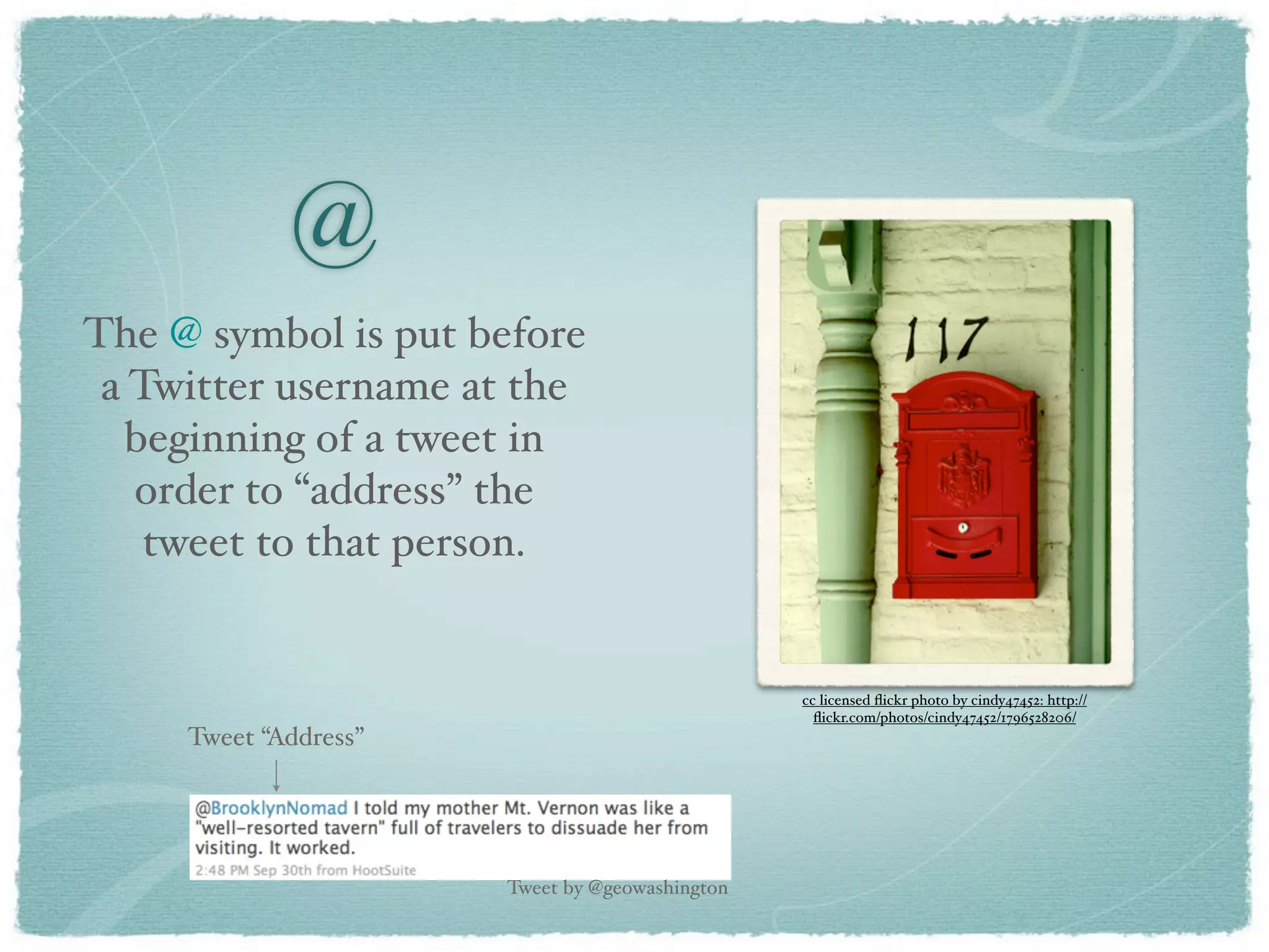 @
The @ symbol is put before
 a Twitter username at the
   beginning of a tweet in
   order to “address” the
    tweet to that person.


                                                 cc licensed ﬂickr photo by cindy47452: http://
                                                   ﬂickr.com/photos/cindy47452/1796528206/
     Tweet “Address”




                       Tweet by @geowashington
 