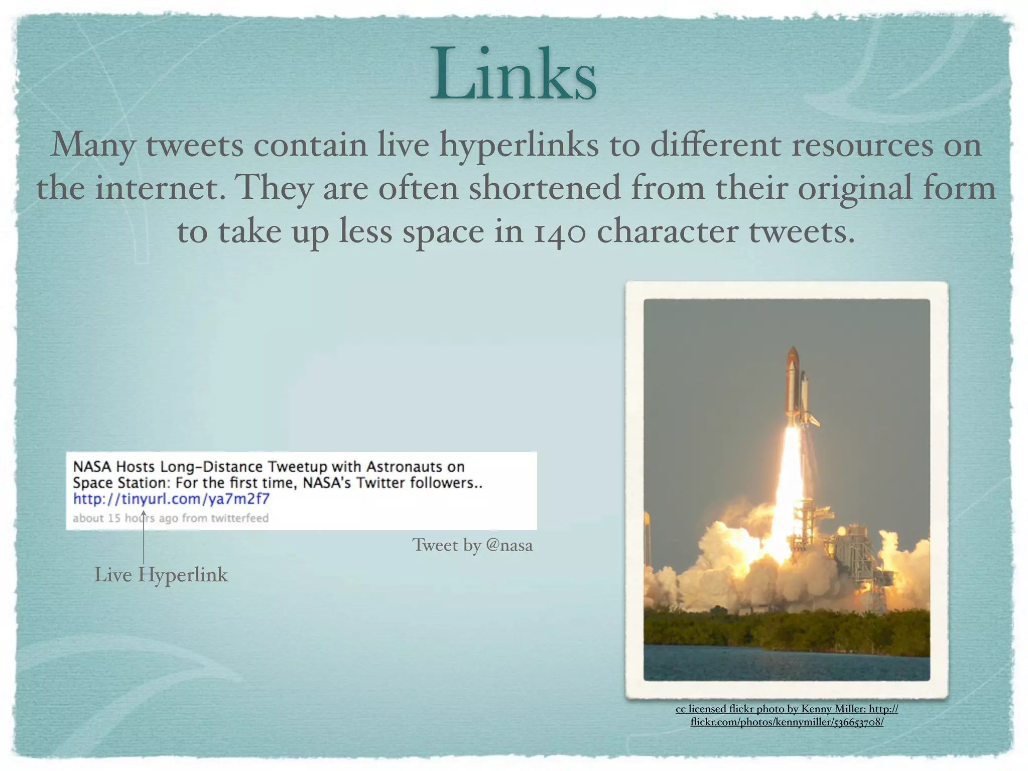 Links
 Many tweets contain live hyperlinks to diﬀerent resources on
the internet. They are often shortened from their original form
         to take up less space in 140 character tweets.




                        Tweet by @nasa
   Live Hyperlink




                                         cc licensed ﬂickr photo by Kenny Miller: http://
                                             ﬂickr.com/photos/kennymiller/536653708/
 