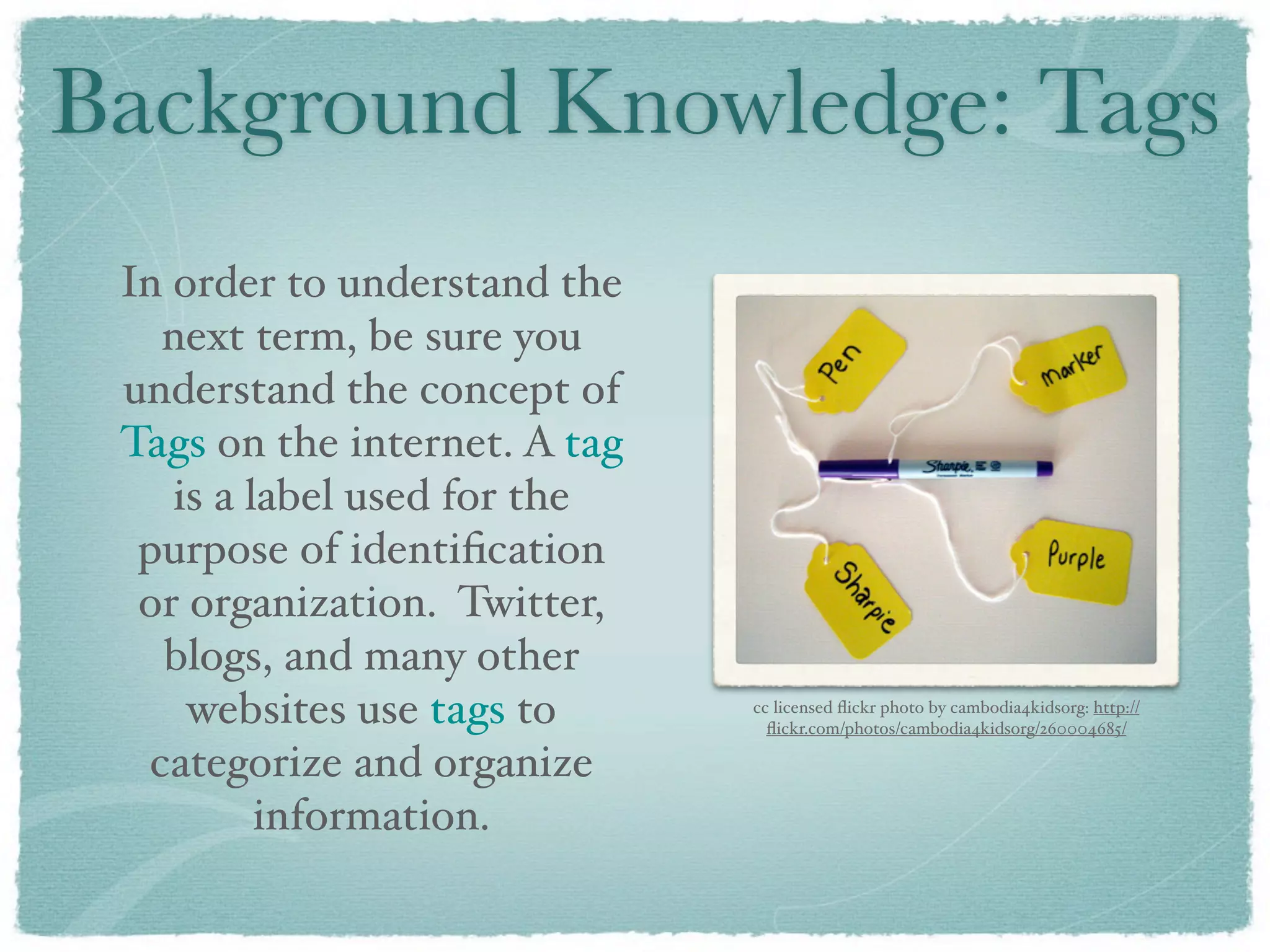 Background Knowledge: Tags
 In order to understand the
   next term, be sure you
 understand the concept of
 Tags on the internet. A tag
    is a label used for the
  purpose of identiﬁcation
  or organization. Twitter,
   blogs, and many other
     websites use tags to      cc licensed ﬂickr photo by cambodia4kidsorg: http://
                                 ﬂickr.com/photos/cambodia4kidsorg/260004685/

  categorize and organize
          information.
 