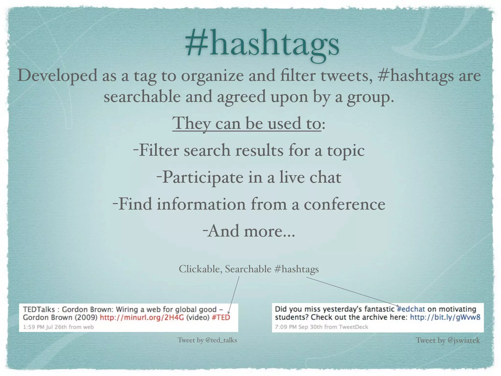 #hashtags
Developed as a tag to organize and ﬁlter tweets, #hashtags are
          searchable and agreed upon by a group.
                    They can be used to:
               -Filter search results for a topic
                  -Participate in a live chat
            -Find information from a conference
                            -And more...

                     Clickable, Searchable #hashtags




                     Tweet by @ted_talks               Tweet by @jswiatek
 