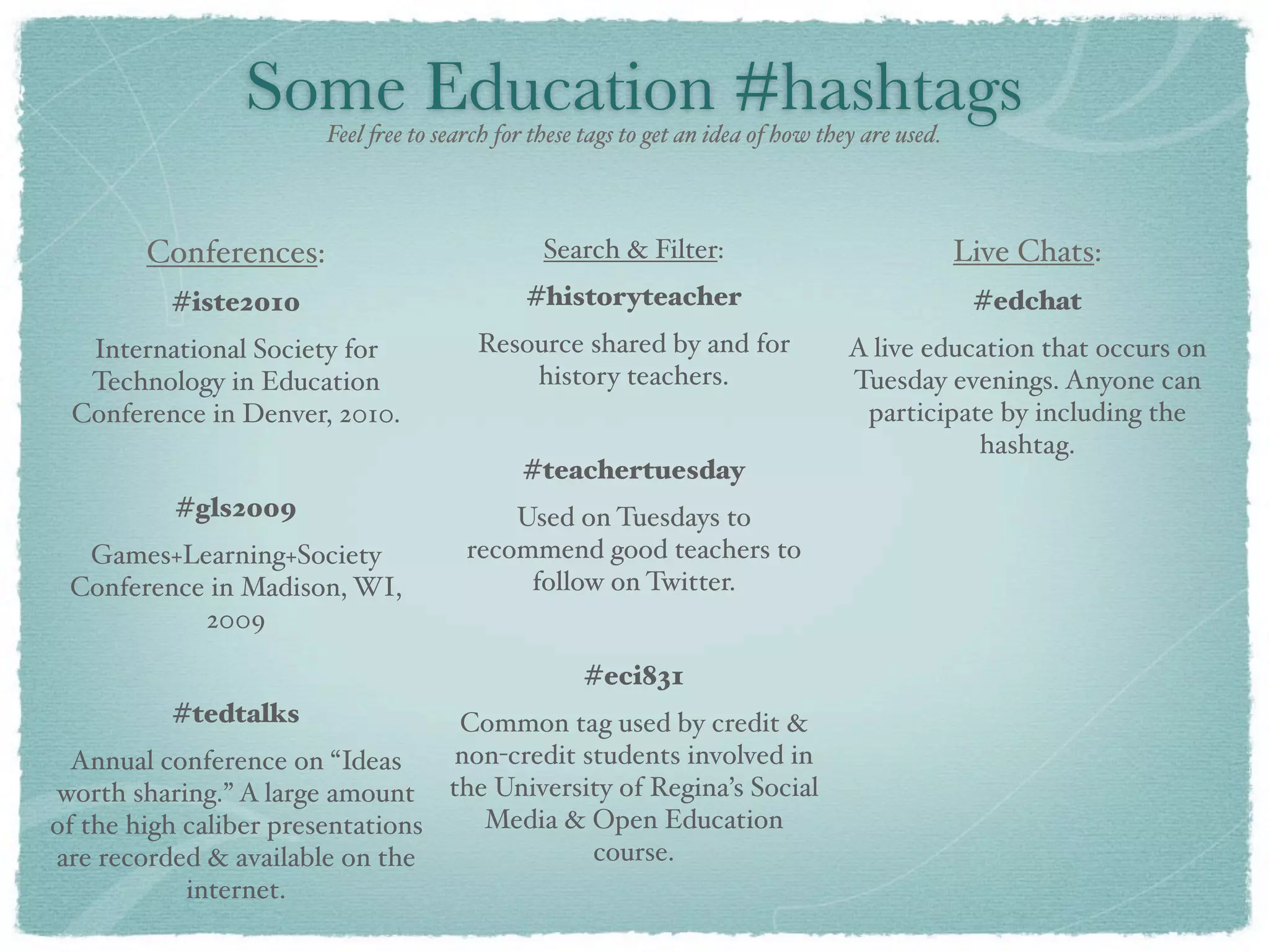 Some Education #hashtags
                       Feel !ee to search for these tags to get an idea of how they are used.



        Conferences:                           Search & Filter:                                 Live Chats:
          #iste2010                          #historyteacher                                     #edchat
  International Society for             Resource shared by and for                A live education that occurs on
  Technology in Education                   history teachers.                     Tuesday evenings. Anyone can
 Conference in Denver, 2010.                                                       participate by including the
                                                                                             hashtag.
                                             #teachertuesday
          #gls2009                        Used on Tuesdays to
  Games+Learning+Society              recommend good teachers to
 Conference in Madison, WI,                follow on Twitter.
           2009

                                                    #eci831
          #tedtalks               Common tag used by credit &
  Annual conference on “Ideas     non-credit students involved in
worth sharing.” A large amount the University of Regina’s Social
of the high caliber presentations   Media & Open Education
are recorded & available on the               course.
            internet.
 