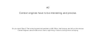 Context engines have to be interesting and precise.
#2
Do you recall Clippy? That annoying personal assistant on MS Ofﬁce, that’d popup and tell you the obvious.
Context engines cannot make errors. Even a right thing, if told at a wrong time is annoying.
 