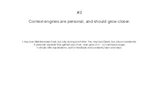 Context engines are personal, and should grow closer.
#3
I may love Mediterranean food, but only during lunch time. You may love Greek, but only on weekends.
A personal assistant that gathers your trust, must grow on it – on continued usage.
It should offer explanations, ask for feedback and constantly learn and react.
 