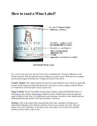 How to read a Wine Label?

So, you’re in the wine store and you want to buy something new. You have nothing to go by
besides the label. Will the label tell you everything you need to know? Well, there are a million
caveats and exceptions, but here are 7 things you need to look out for:
Country / Region: The region mentions the specific location that the wine is from in a particular
country. Some regions are especially known for some styles of wine or grape varietals. Hence,
it’s important to read the region to pick a good wine.
Grape Varietal: Not all wine labels state the grape varieties, especially Old World wines i.e.
from France, Italy, Spain, and Germany. Whereas all New World wines clearly mention the
grape varietal(s) in the wine. It is important to note the grape varietal(s) as that should help you
understand the flavour profile of the wine and make a selection.
Producer: This is the name of the vineyard where this wine is produced. Producers are
identifiable differently from different countries. French wines usually start with “chateau”,
Italian wines with “Domaine” or the name of the wine maker. New world wines state the
producer’s name clearly, right on top.

 