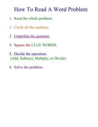 How To Read A Word Problem
1. Read the whole problem.

2. Circle all the numbers.

3. Underline the question.

4. Square the CLUE WORDS.

5. Decide the operation.
 (Add, Subtract, Multiply, or Divide)

6. Solve the problem.
 