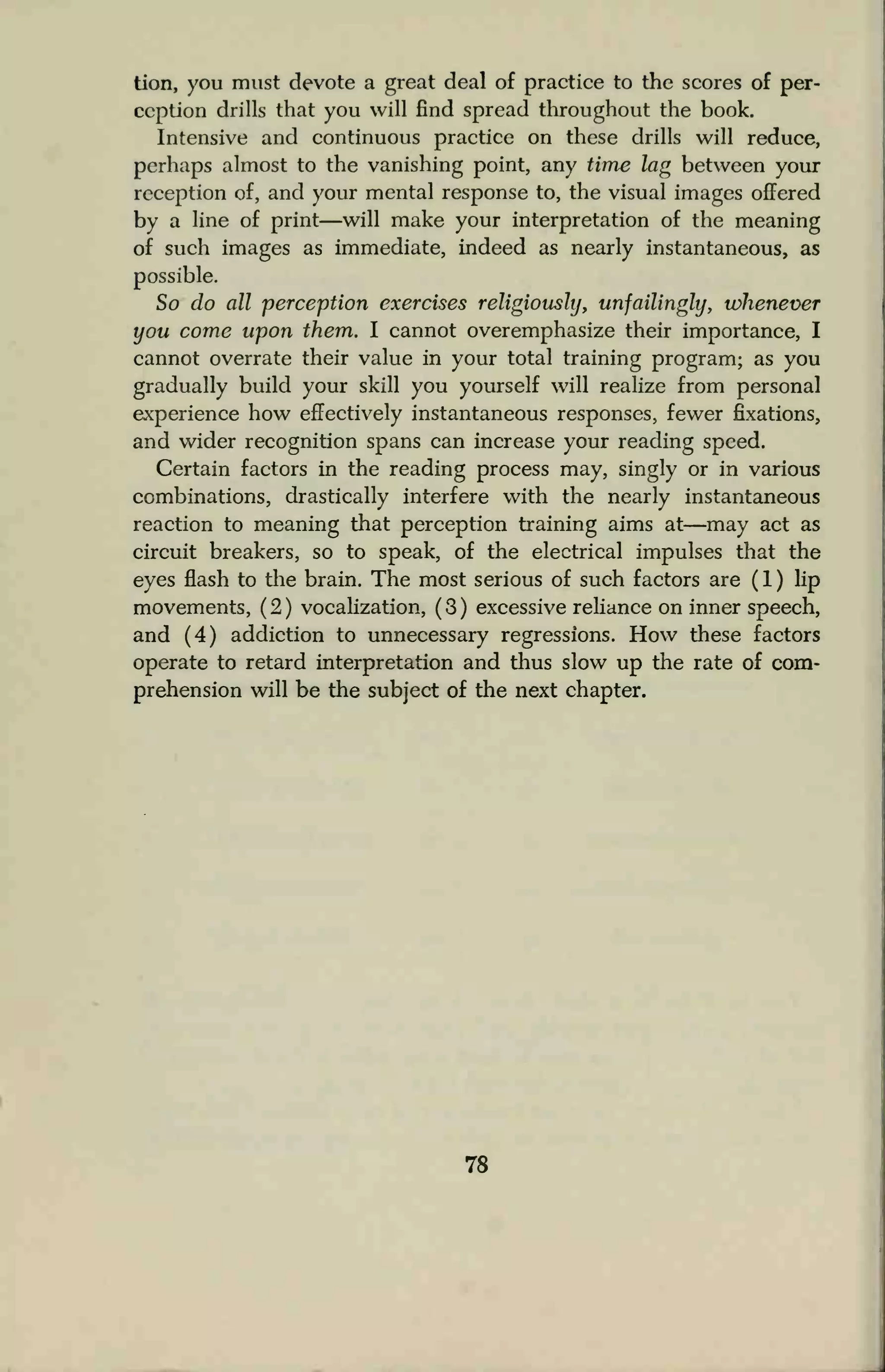tion, you must devote a great deal of practice to the scores of per-
ception drills that you will find spread throughout the book.
Intensive and continuous practice on these drills will reduce,
perhaps almost to the vanishing point, any time lag between your
reception of, and your mental response to, the visual images offered
by a line of print—will make your interpretation of the meaning
of such images as immediate, indeed as nearly instantaneous, as
possible.
So do all perception exercises religiously, unfailingly, whenever
you come upon them. I cannot overemphasize their importance, I
cannot overrate their value in your total training program; as you
gradually build your skill you yourself will realize from personal
experience how effectively instantaneous responses, fewer fixations,
and wider recognition spans can increase your reading speed.
Certain factors in the reading process may, singly or in various
combinations, drastically interfere with the nearly instantaneous
reaction to meaning that perception training aims at—may act as
circuit breakers, so to speak, of the electrical impulses that the
eyes flash to the brain. The most serious of such factors are ( 1 ) lip
movements, (2) vocalization, (3) excessive reliance on inner speech,
and (4) addiction to unnecessary regressions. How these factors
operate to retard interpretation and thus slow up the rate of com-
prehension will be the subject of the next chapter.
78
 
